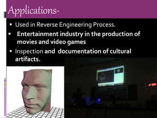 Applications-
 Used in Reverse Engineering Process.
 Entertainment industry in the production of
movies and video games
 Inspection and documentation of cultural
artifacts.
 Face Scanner:
 