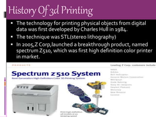 HistoryOf3dPrinting
 The technology for printing physical objects from digital
data was first developed by Charles Hull in 1984.
 The technique was STL(stereo lithography)
 In 2005,Z Corp,launched a breakthrough product, named
spectrum Z510, which was first high definition color printer
in market.
 
