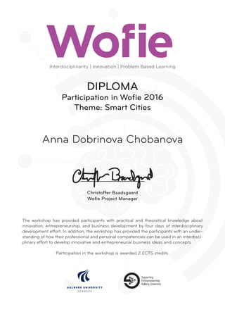 DIPLOMA
Participation in Wofie 2016
Theme: Smart Cities
The workshop has provided participants with practical and theoretical knowledge about
innovation, entrepreneurship, and business development by four days of interdisciplinary
development effort. In addition, the workshop has provided the participants with an under­
standing of how their professional and personal competencies can be used in an interdisci­
plinary effort to develop innovative and entrepreneurial business ideas and concepts.
Participation in the workshop is awarded 2 ECTS credits.
Anna Dobrinova Chobanova
Interdisciplinarity | Innovation | Problem Based Learning
Christoffer Baadsgaard
Wofie Project Manager
 