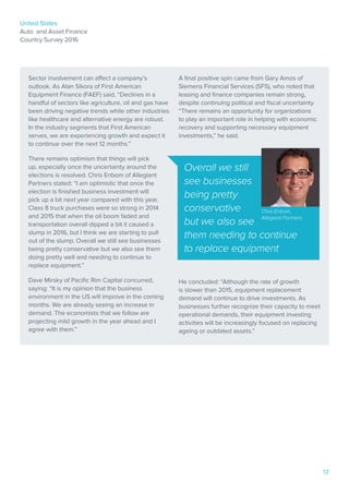 United States
Auto and Asset Finance
Country Survey 2016
12
Sector involvement can affect a company’s
outlook. As Alan Sikora of First American
Equipment Finance (FAEF) said, “Declines in a
handful of sectors like agriculture, oil and gas have
been driving negative trends while other industries
like healthcare and alternative energy are robust.
In the industry segments that First American
serves, we are experiencing growth and expect it
to continue over the next 12 months.”
There remains optimism that things will pick
up, especially once the uncertainty around the
elections is resolved. Chris Enbom of Allegiant
Partners stated: “I am optimistic that once the
election is finished business investment will
pick up a bit next year compared with this year.
Class 8 truck purchases were so strong in 2014
and 2015 that when the oil boom faded and
transportation overall dipped a bit it caused a
slump in 2016, but I think we are starting to pull
out of the slump. Overall we still see businesses
being pretty conservative but we also see them
doing pretty well and needing to continue to
replace equipment.”
Dave Mirsky of Pacific Rim Capital concurred,
saying: “It is my opinion that the business
environment in the US will improve in the coming
months. We are already seeing an increase in
demand. The economists that we follow are
projecting mild growth in the year ahead and I
agree with them.”
A final positive spin came from Gary Amos of
Siemens Financial Services (SFS), who noted that
leasing and finance companies remain strong,
despite continuing political and fiscal uncertainty.
“There remains an opportunity for organizations
to play an important role in helping with economic
recovery and supporting necessary equipment
investments,” he said.
He concluded: “Although the rate of growth
is slower than 2015, equipment replacement
demand will continue to drive investments. As
businesses further recognize their capacity to meet
operational demands, their equipment investing
activities will be increasingly focused on replacing
ageing or outdated assets.”
Overall we still
see businesses
being pretty
conservative
but we also see
them needing to continue
to replace equipment
Chris Enbom,
Allegiant Partners
 