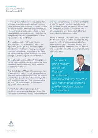 United States
Auto and Asset Finance
Country Survey 2016
15
recovery picture,” Stephenson said, adding: “Oil
prices continue to hover at or below $50, which
has a pervasive effect on many industries, not just
the energy sector. Commodity prices are not yet
rebounding with price levels on wheat, corn and
dairy heavily impacting the US agricultural sector
and pushing farm debt to income ratios to levels
not seen since the mid-1980s.”
This was taken up by FAEF’s Alan Sikora,
who observed: “Underperforming sectors like
agriculture, oil and gas may be impacting the
confidence levels of some industry executives.”
However, he has hopes for the future: “As these
sectors improve and overall economic conditions
strengthen, the leasing industry will benefit.”
Bill Stephenson agreed, adding: “I think once we
get the elections behind us, and start to see some
rebound in oil and commodity prices, business
investment will follow.”
And Chris Enbom of Allegiant Partners sees signs
of a turnaround, stating: “I think some confidence
indicators have increased again. After the political
uncertainty is over, the biggest uncertainty will be
with regards to rates, but I think rate uncertainty
will affect the equity markets more than the
equipment finance markets.”
Further factors affecting leasing industry
confidence were suggested by Gary Amos: “An
oversupply of lenders is creating rate compression
and increasing challenges to maintain profitability
levels. The industry also faces a challenge to
recruit talent, so there are certainly opportunities
for companies, such as SFS, which can offer a
global reach and have demonstrated financial
strength throughout the recession.”
Finally, in his view, “The drivers going forward will
be the financial providers that can apply industry
expertise with market understanding to offer
tangible solutions for customers. Instilling trust in
our service offering and the return it can have for
end users will be critical for all lending institutions
moving forward.”
The drivers
going forward
will be the
financial
providers that
can apply industry expertise
with market understanding
to offer tangible solutions
for customers
Gary Amos, SFS
 