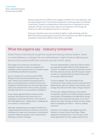 United States
Auto and Asset Finance
Country Survey 2016
19
Industry projections for 2016 are for sluggish conditions for most segments, with
the best prospects for IT and medical equipment, whilst agriculture is predicted
to fall further. Growth in transportation and construction is expected to remain
subdued until the economy shows signs of real expansion, and energy will
continue to suffer from global pressures on oil prices.
Financial institutions have been tending to tighten credit standards, with the
MLFI-25 showing credit approval ratios to have eased from over 80% of decisions
submitted in December 2015 to below 76% in July 2016.
What the experts say – Industry initiatives
Asset Finance International sought the equipment leasing industry leaders’ views
on what initiatives or changes the new administration might introduce following the
election that would benefit their business and that of their clients.
Once again, the consensus was that over-
regulation has been a brake on progress and
relaxation of this would be seen as a positive signal
and definitely beneficial for business.
Such a change can’t come too soon for Bob
Rinaldi of Commercial Industrial Finance, who
said: “If there was evidence that government’s
grip on everything starts to loosen and the new
regulations implemented over the past eight years
start to be repealed then real economic progress
will take hold due to a more positive confidence.”
It was widely agreed that the outcome of the
elections will influence the future tone of a
regulatory environment that has, in the words of
DLL’s Bill Stephenson, “clearly been a challenge for
our industry in recent years.”
Naturally, anything that encourages investment in
capital equipment would be welcomed, and a lift in
confidence to make such investment commitments
would be helped by greater unity in government
following a divisive campaign.
The new administration could start with tax reform,
as proposed by Adam Warner of Key Equipment
Finance: “In addition to working to heal the wounds
from this election process, the US Congress needs
to unify on comprehensive tax reform that would
encourage capital formation.”
To this he added: “The continuation of tax
incentives for clean energy sources is paramount to
bolstering the sale and usage of solar panels, wind
energy, fuel cells and other clean energy products.”
On this topic, Allegiant Partners’ Chris Enbom
commented: “At the end of 2015 Congress passed
new Section 179 legislation and alternative energy
legislation that is good for five years, so we don’t
expect any major changes to these tax laws unless
there is sweeping tax reform – which is unlikely
next year.”
However, in his opinion, the biggest issue the
industry is facing is that of free trade. “Many
equipment manufacturers in the US rely on free
trade agreements for their supply chains and to
 