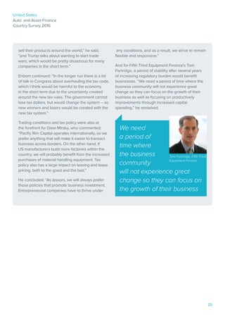 United States
Auto and Asset Finance
Country Survey 2016
20
Paul Gogolinski
CEO, Total Fleet Solutions, Poland
Bill Stephenson
CEO and chairman of the
executive board, DLL
sell their products around the world,” he said,
“and Trump talks about wanting to start trade
wars, which would be pretty disastrous for many
companies in the short term.”
Enbom continued: “In the longer run there is a lot
of talk in Congress about overhauling the tax code,
which I think would be harmful to the economy
in the short term due to the uncertainty created
around the new tax rules. The government cannot
lose tax dollars, but would change the system – so
new winners and losers would be created with the
new tax system.”
Trading conditions and tax policy were also at
the forefront for Dave Mirsky, who commented:
“Pacific Rim Capital operates internationally, so we
prefer anything that will make it easier to transact
business across borders. On the other hand, if
US manufacturers build more factories within the
country, we will probably benefit from the increased
purchases of material handling equipment. Tax
policy also has a large impact on leasing and lease
pricing, both to the good and the bad.”
He concluded: “As lessors, we will always prefer
those policies that promote business investment.
Entrepreneurial companies have to thrive under
any conditions, and as a result, we strive to remain
flexible and responsive.”
And for Fifth Third Equipment Finance’s Tom
Partridge, a period of stability after several years
of increasing regulatory burden would benefit
businesses. “We need a period of time where the
business community will not experience great
change so they can focus on the growth of their
business as well as focusing on productively
improvements through increased capital
spending,” he remarked.
We need
a period of
time where
the business
community
will not experience great
change so they can focus on
the growth of their business
Tom Partridge, Fifth Third
Equipment Finance
 