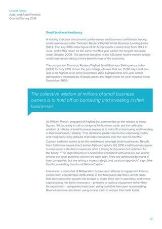 United States
Auto and Asset Finance
Country Survey 2016
22
The collective wisdom of millions of small business
owners is to hold off on borrowing and investing in their
businesses
Small business hesitancy
A leading indicator of economic performance and business confidence among
small businesses is the Thomson Reuters/PayNet Small Business Lending Index
(SBLI). The July 2016 index figure of 121.5 represents a sharp drop from 139.2 in
June, and is 16% down on the same month a year earlier, the largest decrease
since October 2009. The general direction of the SBLI over recent months shows
small businesses taking a more bearish view of the economy.
The companion Thomson Reuters/PayNet Small Business Delinquency Index
(SBDI) for July 2016 shows the percentage of loans that are 31-90 days past due
was at its highest level since December 2012. Compared to one year earlier,
delinquency increased by 13 basis points, the largest year-on-year increase since
December 2009.
As William Phelan, president of PayNet, Inc. commented on the release of these
figures: “It’s too early to call a change in the business cycle, but the collective
wisdom of millions of small business owners is to hold off on borrowing and investing
in their businesses,” adding: “This all means greater risk for the underlying credits
and most likely rising defaults of private companies over the next 12 months.”
Caution certainly seems to be the watchword amongst small businesses. Results
from California-based direct lender Balboa Capital’s Q2 2016 small business owner
survey reveal a decline in revenues after a strong first quarter but optimism for
the future. “The slight downturn is somewhat consistent with what we are seeing
among the small business owners we work with. They are continuing to invest in
their companies, but are taking a more strategic and cautious approach,” says Jake
Dacillo, marketing director at Balboa Capital.
Elsewhere, a snapshot of Midwestern businesses’ attitude to equipment finance
comes from a September 2016 article in the Milwaukee BizTimes, which notes
that slow economic growth has tended to make firms rein in spending, and where
capital outlay has been necessary – primarily to replace equipment rather than
for expansion – companies have been using cash that has been accumulating.
Businesses have also been using excess cash to reduce their debt loads.
 