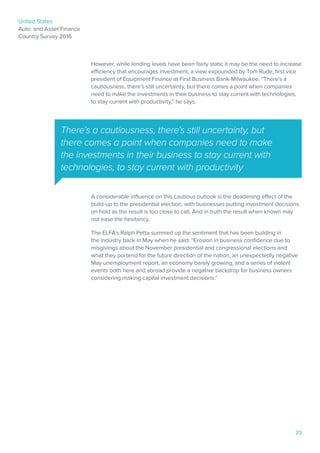 United States
Auto and Asset Finance
Country Survey 2016
23
However, while lending levels have been fairly static it may be the need to increase
efficiency that encourages investment, a view expounded by Tom Rude, first vice
president of Equipment Finance at First Business Bank-Milwaukee. “There’s a
cautiousness, there’s still uncertainty, but there comes a point when companies
need to make the investments in their business to stay current with technologies,
to stay current with productivity,” he says.
A considerable influence on this cautious outlook is the deadening effect of the
build-up to the presidential election, with businesses putting investment decisions
on hold as the result is too close to call. And in truth the result when known may
not ease the hesitancy.
The ELFA’s Ralph Petta summed up the sentiment that has been building in
the industry back in May when he said: “Erosion in business confidence due to
misgivings about the November presidential and congressional elections and
what they portend for the future direction of the nation, an unexpectedly negative
May unemployment report, an economy barely growing, and a series of violent
events both here and abroad provide a negative backdrop for business owners
considering making capital investment decisions.”
There’s a cautiousness, there’s still uncertainty, but
there comes a point when companies need to make
the investments in their business to stay current with
technologies, to stay current with productivity
 
