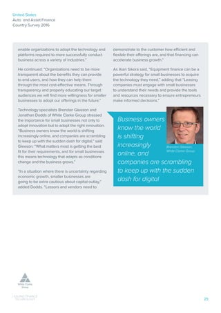 United States
Auto and Asset Finance
Country Survey 2016
25
enable organizations to adopt the technology and
platforms required to more successfully conduct
business across a variety of industries.”
He continued: “Organizations need to be more
transparent about the benefits they can provide
to end users, and how they can help them
through the most cost-effective means. Through
transparency and properly educating our target
audiences we will find more willingness for smaller
businesses to adopt our offerings in the future.”
Technology specialists Brendan Gleeson and
Jonathan Dodds of White Clarke Group stressed
the importance for small businesses not only to
adopt innovation but to adopt the right innovation.
“Business owners know the world is shifting
increasingly online, and companies are scrambling
to keep up with the sudden dash for digital,” said
Gleeson. “What matters most is getting the best
fit for their requirements, and for small businesses
this means technology that adapts as conditions
change and the business grows.”
“In a situation where there is uncertainty regarding
economic growth, smaller businesses are
going to be extra cautious about capital outlay,”
added Dodds. “Lessors and vendors need to
demonstrate to the customer how efficient and
flexible their offerings are, and that financing can
accelerate business growth.”
As Alan Sikora said, “Equipment finance can be a
powerful strategy for small businesses to acquire
the technology they need,” adding that “Leasing
companies must engage with small businesses
to understand their needs and provide the tools
and resources necessary to ensure entrepreneurs
make informed decisions.”
Business owners
know the world
is shifting
increasingly
online, and
companies are scrambling
to keep up with the sudden
dash for digital
Brendan Gleeson,
White Clarke Group
 