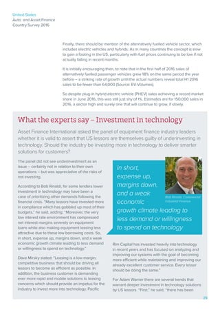 United States
Auto and Asset Finance
Country Survey 2016
29
Finally, there should be mention of the alternatively fuelled vehicle sector, which
includes electric vehicles and hybrids. As in many countries the concept is slow
to gain a footing in the US, particularly with fuel prices continuing to be low if not
actually falling in recent months.
It is initially encouraging then, to note that in the first half of 2016 sales of
alternatively fuelled passenger vehicles grew 18% on the same period the year
before – a striking rate of growth until the actual numbers reveal total H1 2016
sales to be fewer than 64,000 (Source: EV-Volumes).
So despite plug-in hybrid electric vehicle (PHEV) sales achieving a record market
share in June 2016, this was still just shy of 1%. Estimates are for 150,000 sales in
2016, a sector high and surely one that will continue to grow, if slowly.
What the experts say – Investment in technology
Asset Finance International asked the panel of equipment finance industry leaders
whether it is valid to assert that US lessors are themselves guilty of underinvesting in
technology. Should the industry be investing more in technology to deliver smarter
solutions for customers?
The panel did not see underinvestment as an
issue – certainly not in relation to their own
operations – but was appreciative of the risks of
not investing.
According to Bob Rinaldi, for some lenders lower
investment in technology may have been a
case of prioritizing other demands following the
financial crisis. “Many lessors have invested more
in compliance which has gobbled up most of their
budgets,” he said, adding: “Moreover, the very
low interest rate environment has compressed
net interest margins severely on equipment
loans while also making equipment leasing less
attractive due to these low borrowing costs. So,
in short, expense up, margins down, and a weak
economic growth climate leading to less demand
or willingness to spend on technology.”
Dave Mirsky stated: “Leasing is a low margin,
competitive business that should be driving all
lessors to become as efficient as possible. In
addition, the business customer is demanding
ever more rapid and mobile solutions to leasing
concerns which should provide an impetus for the
industry to invest more into technology. Pacific
Rim Capital has invested heavily into technology
in recent years and has focused on analyzing and
improving our systems with the goal of becoming
more efficient while maintaining and improving our
already excellent customer service. Every lessor
should be doing the same.”
For Adam Warner there are several trends that
warrant deeper investment in technology solutions
by US lessors. “First,” he said, “there has been
In short,
expense up,
margins down,
and a weak
economic
growth climate leading to
less demand or willingness
to spend on technology
Bob Rinaldi, Commercial
Industrial Finance
29
 