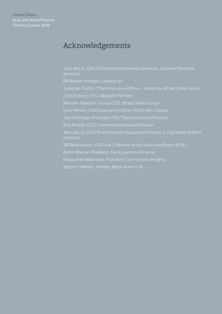 United States
Auto and Asset Finance
Country Survey 2016
3
United States
Auto and Asset Finance
Country Survey 2016
Acknowledgements
Gary Amos, CEO of Commercial Finance Americas, Siemens Financial
Services
Bill Bosco, Principal, Leasing 101
Jonathan Dodds, Chief Executive Officer – Americas, White Clarke Group
Chris Enbom, CEO, Allegiant Partners
Brendan Gleeson, Group CEO, White Clarke Group
Dave Mirsky, Chief Executive Officer, Pacific Rim Capital
Tom Partridge, President, Fifth Third Equipment Finance
Bob Rinaldi, CEO, Commercial Industrial Finance
Alan Sikora, CEO, First American Equipment Finance, a City National Bank
company
Bill Stephenson, CEO and Chairman of the Executive Board at DLL
Adam Warner, President, Key Equipment Finance
Marguerite Watanabe, President, Connections Insights
Stephen Whelan, Partner, Blank Rome LLP
 