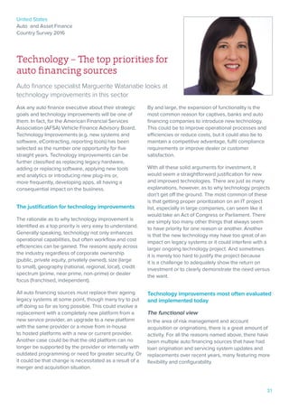 United States
Auto and Asset Finance
Country Survey 2016
31
Technology – The top priorities for
auto financing sources
Auto finance specialist Marguerite Watanabe looks at
technology improvements in this sector
Ask any auto finance executive about their strategic
goals and technology improvements will be one of
them. In fact, for the American Financial Services
Association (AFSA) Vehicle Finance Advisory Board,
Technology Improvements (e.g. new systems and
software, eContracting, reporting tools) has been
selected as the number one opportunity for five
straight years. Technology improvements can be
further classified as replacing legacy hardware,
adding or replacing software, applying new tools
and analytics or introducing new plug-ins or,
more frequently, developing apps, all having a
consequential impact on the business.
The justification for technology improvements
The rationale as to why technology improvement is
identified as a top priority is very easy to understand.
Generally speaking, technology not only enhances
operational capabilities, but often workflow and cost
efficiencies can be gained. The reasons apply across
the industry regardless of corporate ownership
(public, private equity, privately owned), size (large
to small), geography (national, regional, local), credit
spectrum (prime, near prime, non-prime) or dealer
focus (franchised, independent).
All auto financing sources must replace their ageing
legacy systems at some point, though many try to put
off doing so for as long possible. This could involve a
replacement with a completely new platform from a
new service provider, an upgrade to a new platform
with the same provider or a move from in-house
to hosted platforms with a new or current provider.
Another case could be that the old platform can no
longer be supported by the provider or internally with
outdated programming or need for greater security. Or
it could be that change is necessitated as a result of a
merger and acquisition situation.
By and large, the expansion of functionality is the
most common reason for captives, banks and auto
financing companies to introduce new technology.
This could be to improve operational processes and
efficiencies or reduce costs, but it could also be to
maintain a competitive advantage, fulfil compliance
requirements or improve dealer or customer
satisfaction.
With all these solid arguments for investment, it
would seem a straightforward justification for new
and improved technologies. There are just as many
explanations, however, as to why technology projects
don’t get off the ground. The most common of these
is that getting proper prioritization on an IT project
list, especially in large companies, can seem like it
would take an Act of Congress or Parliament. There
are simply too many other things that always seem
to have priority for one reason or another. Another
is that the new technology may have too great of an
impact on legacy systems or it could interfere with a
larger ongoing technology project. And sometimes
it is merely too hard to justify the project because
it is a challenge to adequately show the return on
investment or to clearly demonstrate the need versus
the want.
Technology improvements most often evaluated
and implemented today
The functional view
In the area of risk management and account
acquisition or originations, there is a great amount of
activity. For all the reasons named above, there have
been multiple auto financing sources that have had
loan origination and servicing system updates and
replacements over recent years, many featuring more
flexibility and configurability.
 