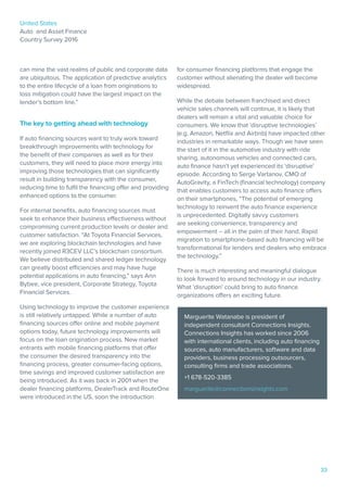 United States
Auto and Asset Finance
Country Survey 2016
33
can mine the vast realms of public and corporate data
are ubiquitous. The application of predictive analytics
to the entire lifecycle of a loan from originations to
loss mitigation could have the largest impact on the
lender’s bottom line.”
The key to getting ahead with technology
If auto financing sources want to truly work toward
breakthrough improvements with technology for
the benefit of their companies as well as for their
customers, they will need to place more energy into
improving those technologies that can significantly
result in building transparency with the consumer,
reducing time to fulfil the financing offer and providing
enhanced options to the consumer.
For internal benefits, auto financing sources must
seek to enhance their business effectiveness without
compromising current production levels or dealer and
customer satisfaction. “At Toyota Financial Services,
we are exploring blockchain technologies and have
recently joined R3CEV LLC’s blockchain consortium.
We believe distributed and shared ledger technology
can greatly boost efficiencies and may have huge
potential applications in auto financing,” says Ann
Bybee, vice president, Corporate Strategy, Toyota
Financial Services.
Using technology to improve the customer experience
is still relatively untapped. While a number of auto
financing sources offer online and mobile payment
options today, future technology improvements will
focus on the loan origination process. New market
entrants with mobile financing platforms that offer
the consumer the desired transparency into the
financing process, greater consumer-facing options,
time savings and improved customer satisfaction are
being introduced. As it was back in 2001 when the
dealer financing platforms, DealerTrack and RouteOne
were introduced in the US, soon the introduction
for consumer financing platforms that engage the
customer without alienating the dealer will become
widespread.
While the debate between franchised and direct
vehicle sales channels will continue, it is likely that
dealers will remain a vital and valuable choice for
consumers. We know that ‘disruptive technologies’
(e.g. Amazon, Netflix and Airbnb) have impacted other
industries in remarkable ways. Though we have seen
the start of it in the automotive industry with ride
sharing, autonomous vehicles and connected cars,
auto finance hasn’t yet experienced its ‘disruptive’
episode. According to Serge Vartanov, CMO of
AutoGravity, a FinTech (financial technology) company
that enables customers to access auto finance offers
on their smartphones, “The potential of emerging
technology to reinvent the auto finance experience
is unprecedented. Digitally savvy customers
are seeking convenience, transparency and
empowerment – all in the palm of their hand. Rapid
migration to smartphone-based auto financing will be
transformational for lenders and dealers who embrace
the technology.”
There is much interesting and meaningful dialogue
to look forward to around technology in our industry.
What ‘disruption’ could bring to auto finance
organizations offers an exciting future.
Marguerite Watanabe is president of
independent consultant Connections Insights.
Connections Insights has worked since 2006
with international clients, including auto financing
sources, auto manufacturers, software and data
providers, business processing outsourcers,
consulting firms and trade associations.
+1 678-520-3385
marguerite@connectionsinsights.com
 