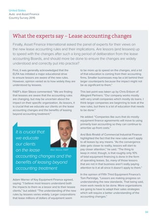 United States
Auto and Asset Finance
Country Survey 2016
34
What the experts say – Lease accounting changes
Finally, Asset Finance International asked the panel of experts for their views on
the new lease accounting rules and their implications. Are lessors (and lessees) up
to speed with the changes after such a long period of deliberation from the lease
accounting Boards, and should more be done to ensure the changes are widely
understood and correctly put into practice?
First, it was generally acknowledged that the
ELFA has initiated a major educational drive
to ensure lessors are aware of the new rules.
However, opinion varied as to how widely they are
understood by lessees.
FAEF’s Alan Sikora commented: “We are finding
that lessees are aware that the accounting rules
are changing, but may be uncertain about the
impact on their specific organization. As lessors, it
is crucial that we educate our clients on the lease
accounting changes and the benefits of leasing
beyond accounting treatment.”
Adam Warner of Key Equipment Finance agreed,
saying: “I believe most lessors understand both
the impacts to them as a lessor and to their lessee
clients,” but added: “The understanding of the new
rules by lessees varies widely. Larger corporations
that lease millions of dollars of equipment seem
to be more up to speed on the changes, and a lot
of that education is coming from their accounting
firms. Smaller businesses may be a bit behind their
larger counterparts because the impact might not
be as significant to them.”
This last point was taken up by Chris Enbom of
Allegiant Partners: “Our company works mostly
with very small companies which mostly do loans. I
think larger companies are beginning to look at the
new rules, but there is a lot of education that needs
to be done.”
He added: “Companies like ours that do mostly
equipment finance agreements will move to using
primarily loan accounting so they can continue to
amortize up-front costs.”
And Bob Rinaldi of Commercial Industrial Finance
highlighted the fact that the new rules won’t apply
to all leases by any means. “As the convergence
date gets closer to reality, lessors will start to
pay closer attention,” he said. “The thing to
keep in mind, though, is that roughly only 10%
of total equipment financing is done in the form
of operating leases. So, many of those lessors
that are not in that business aren’t really paying
attention to it at all since it doesn’t apply to them.”
In the opinion of Fifth Third Equipment Finance’s
Tom Partridge, “Lessors are making progress on
understanding the new standards. That being said,
more work needs to be done. More organizations
are going to have to adapt their sales strategies
which will require a better understanding of the
accounting changes.”
It is crucial that
we educate
our clients
on the lease
accounting changes and the
benefits of leasing beyond
accounting treatment
Alan Sikora, FAEF
 