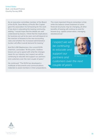 United States
Auto and Asset Finance
Country Survey 2016
35
As an executive committee member of the Board
of the ELFA, Dave Mirsky of Pacific Rim Capital
gave the association his full backing for the work
it has done in educating the leasing community,
adding: “I would hope that the details are well
understood by lessors. I think that the implications
for business are yet to be seen and will depend on
the reaction of lessees to the new accounting
rules and whether the increased administrative
burden will affect overall demand for leasing.”
And DLL’s Bill Stephenson, the current ELFA
chairman, concluded: “At this point, I believe
lessors are up to speed with what the changes
mean for our industry, but I expect we will be
continuing to educate and support our partners
and customers over the next couple of years.”
He continued: “The ELFA has developed a
multitude of documents and communications
materials to assist members in their preparations.
The most important thing to remember is that,
while the balance sheet treatment of some
financial structures may be changing, all other
benefits of leasing will continue to exist for
lessees (e.g. capital conservation, managing
obsolescence).”
I expect we will
be continuing
to educate and
support our
partners and
customers over the next
couple of years
Bill Stephenson, DLL
 