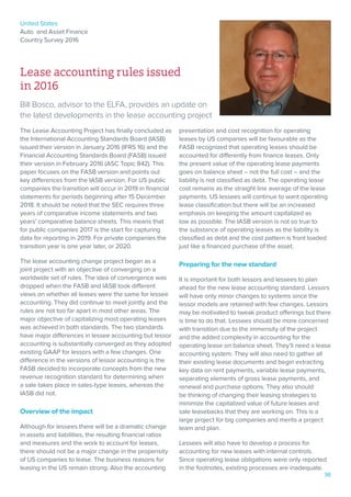 United States
Auto and Asset Finance
Country Survey 2016
36
Lease accounting rules issued
in 2016
Bill Bosco, advisor to the ELFA, provides an update on
the latest developments in the lease accounting project
The Lease Accounting Project has finally concluded as
the International Accounting Standards Board (IASB)
issued their version in January 2016 (IFRS 16) and the
Financial Accounting Standards Board (FASB) issued
their version in February 2016 (ASC Topic 842). This
paper focuses on the FASB version and points out
key differences from the IASB version. For US public
companies the transition will occur in 2019 in financial
statements for periods beginning after 15 December
2018. It should be noted that the SEC requires three
years of comparative income statements and two
years’ comparative balance sheets. This means that
for public companies 2017 is the start for capturing
data for reporting in 2019. For private companies the
transition year is one year later, or 2020.
The lease accounting change project began as a
joint project with an objective of converging on a
worldwide set of rules. The idea of convergence was
dropped when the FASB and IASB took different
views on whether all leases were the same for lessee
accounting. They did continue to meet jointly and the
rules are not too far apart in most other areas. The
major objective of capitalizing most operating leases
was achieved in both standards. The two standards
have major differences in lessee accounting but lessor
accounting is substantially converged as they adopted
existing GAAP for lessors with a few changes. One
difference in the versions of lessor accounting is the
FASB decided to incorporate concepts from the new
revenue recognition standard for determining when
a sale takes place in sales-type leases, whereas the
IASB did not.
Overview of the impact
Although for lessees there will be a dramatic change
in assets and liabilities, the resulting financial ratios
and measures and the work to account for leases,
there should not be a major change in the propensity
of US companies to lease. The business reasons for
leasing in the US remain strong. Also the accounting
presentation and cost recognition for operating
leases by US companies will be favourable as the
FASB recognized that operating leases should be
accounted for differently from finance leases. Only
the present value of the operating lease payments
goes on balance sheet – not the full cost – and the
liability is not classified as debt. The operating lease
cost remains as the straight line average of the lease
payments. US lessees will continue to want operating
lease classification but there will be an increased
emphasis on keeping the amount capitalized as
low as possible. The IASB version is not so true to
the substance of operating leases as the liability is
classified as debt and the cost pattern is front loaded
just like a financed purchase of the asset.
Preparing for the new standard
It is important for both lessors and lessees to plan
ahead for the new lease accounting standard. Lessors
will have only minor changes to systems since the
lessor models are retained with few changes. Lessors
may be motivated to tweak product offerings but there
is time to do that. Lessees should be more concerned
with transition due to the immensity of the project
and the added complexity in accounting for the
operating lease on balance sheet. They’ll need a lease
accounting system. They will also need to gather all
their existing lease documents and begin extracting
key data on rent payments, variable lease payments,
separating elements of gross lease payments, and
renewal and purchase options. They also should
be thinking of changing their leasing strategies to
minimize the capitalized value of future leases and
sale leasebacks that they are working on. This is a
large project for big companies and merits a project
team and plan.
Lessees will also have to develop a process for
accounting for new leases with internal controls.
Since operating lease obligations were only reported
in the footnotes, existing processes are inadequate.
 