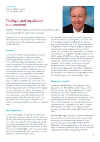 United States
Auto and Asset Finance
Country Survey 2016
39
The legal and regulatory
environment
Stephen Whelan assesses recent developments in the
US equipment and auto finance market
The year 2016 has witnessed several noteworthy
developments in equipment and auto finance from
various courtrooms. This article will discuss some
notable decisions.
True sale
In In re Dryden Advisory Group, LLC, a bankruptcy
court in Pennsylvania considered whether a
factoring agreement functioned as a true sale
of accounts receivable or constituted a secured
financing agreement. The court upheld the purchase
contract and security agreement as a nonrecourse
sale of accounts, concluding that the arrangement
constituted a true sale because, even though the
seller continued to bill and collect for receivables
(as agent for the buyer), the receivables were not
commingled with the seller’s general operating
funds but rather were to be held in trust for, and to
be immediately turned over to, the buyer whenever
payment on any account was received. The court
cited the buyer’s ability to demand payment directly
from account debtors, as well as the absence of
recourse against the seller (except in very limited
circumstances), as support for its finding that the
transaction was a sale. This decision bolsters the
desired result for structuring securitization and
portfolio sales of pools of equipment leases and auto
loans.
Hell or high water
In AEL Financial, LLC v. Sheppard, the lessor sued
the lessee of a medical treatment table for failure to
pay rent. The lessee argued that the equipment was
never delivered and that he had mistakenly signed
a certificate of acceptance for the table. He further
argued that under his mistaken expectation of future
delivery, he made $30,000 worth of payments to the
lessor under the lease, for which he argued that the
equipment supplier should be liable.
An Illinois circuit court awarded summary judgment
in favour of the lessor, holding that (1) the lease was
a ‘finance lease’ under the U.C.C., (2) the lessee’s
execution of the certificate of acceptance constituted
‘acceptance’ of the decompression table, regardless
of whether the table had been delivered, (3) the
lessee’s acceptance of the table made his obligations
under the lease ‘irrevocable and independent’ under
U.C.C. section 2A-407(1), and (4) the lessee’s failure to
make required payments under the lease agreement
constituted a default, entitling the lessor to recover
damages. The appellate court affirmed summary
judgment in favour of the lessor and supplier,
concluding that because the defendant’s obligations
under the lease were ‘irrevocable and independent’,
he was liable to the lessor without regard to whether
the supplier delivered the decompression table.
Bankruptcy remote?
In re Lake Michigan Beach Pottawattamie Resort
LLC, decided in April 2016 by a bankruptcy court in
Chicago, upheld the filing of a bankruptcy petition
despite the refusal of a lender to the LLC, as a
‘Special Member’ of the LLC, to authorize such a
‘Material Action’, as required by an amendment to the
operating agreement of the LLC. The amendment
had been demanded by the lender (whose loan was
collateralized by a mortgage on the resort property
of the LLC) as a condition to its forbearance from
pursuing remedies following the LLC’s default on the
loan.
When the LLC again defaulted on the loan, the lender
commenced foreclosure on the resort property. On
the day before the foreclosure sale was to have
occurred, the LLC petitioned for relief under the
Bankruptcy Code, thereby blocking the sale and any
other action which the lender might take to enforce its
rights against the LLC or its property. All of the
 