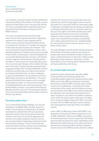 United States
Auto and Asset Finance
Country Survey 2016
40
LLC members, except the lender (as Special Member)
consented to filing of the petition. The lender sued to
dismiss the bankruptcy case on the grounds that the
LLC had not complied with its operating agreement
requirement for all members to approve such a
Material Action.
The court conceded that the law of the state
where the LLC was organized permits an operating
agreement to require a supermajority vote for
certain actions, but then interpreted that local law
as requiring LLC members to “consider the interests
of the entity and not only their own interests.” The
court construed the Special Member section of the
operating agreement (“written for the express benefit
of the Lender”) as lacking the “essential playbook for
a successful blocking director structure…the director
must be subject to normal director fiduciary duties”
and able to “vote in favor of a bankruptcy filing, even
if it is not in the best interests of the creditor that they
were chosen by.” Instead, the operating agreement
language provided that “the Special Member shall be
entitled to consider only such interests and factors
as it desires [and] shall have no duty or obligation
to give any consideration to any interests or factors
affecting the Company or the Members.” The court
observed that Illinois law requires an LLC manager
to discharge its duties “in a manner the manager
reasonably believes to be in the best interests of the
limited liability company”, and ruled that the Special
Member provision was void. The bankruptcy petition
hence was duly authorized and the lender’s motion to
dismiss was denied.
Tarnished ‘golden share’
In In re Intervention Energy Holdings, LLC, the LLC
defaulted on its $200 million of notes issued to a
lender. In exchange for its forbearance, the lender
demanded an amendment to the LLC operating
agreement under which a) it would be issued one
common unit in the LLC and b) the approval of all
common unit holders would be required “prior to
any voluntary filing for bankruptcy protection for the
Parent of the Company.” The LLC previously had
issued 22 million common units to various individual
and corporate investors. Noting the disparity
between the amount of units previously issued and
outstanding, and the single ‘golden share’ issued to
the lender for a cash price of $1, the bankruptcy judge
in Delaware concluded that the blocking arrangement
constituted nothing less than “an absolute waiver by
the LLC of its right to seek federal bankruptcy relief”,
observed that “Federal courts have consistently
refused to enforce waivers of federal bankruptcy
rights” and ruled that the bankruptcy proceedings
were validly authorized by the LLC, notwithstanding
the refusal of the lender to vote its common unit in
favour of that action.
The Lake Michigan and Intervention Energy decisions
demonstrate the need for experienced counsel to
prepare documents intended to enable creditors to
exert a restraining hand on a borrower’s ability to seek
Bankruptcy Code protection. Otherwise, a lender
found guilty of over-reaching will be disappointed and
will have wasted time and money.
An unenforceable covenant?
A well-structured asset-backed securities (ABS)
financing will try to limit the possibility of an
involuntary petition against the special purpose entity
(SPE) issuer of the ABS, by writing the transaction
documents so that the SPE only deals with a limited
universe of counterparties, consisting of the seller
and servicer of the assets, plus the indenture trustee
and purchasers of the ABS. Each of those entities will
be required, in the transaction documents which it
signs, to agree to a so-called ‘non-petition’ covenant,
under which the parties agree not to join in the filing
of an involuntary petition against the SPE, for at least
one year after the ABS have been repaid. Investors
and rating agencies insist upon these non-petition
clauses.
Late in 2015, an SPE issuer, Zohar CDO 2003-1, Ltd.,
defaulted on principal and interest payments due to
its ABS noteholders. Bond insurer MBIA, pursuant to
its financial guaranty insurance agreement with Zohar,
paid principal and interest to senior noteholders at the
November 20, 2015 maturity of the notes, and hence
became the controlling creditor of Zohar, entitled to
sell the assets of that SPE by reason of Zohar’s default
 