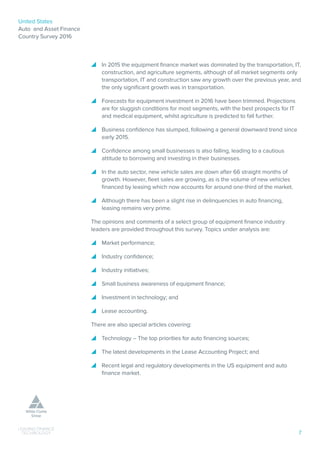 United States
Auto and Asset Finance
Country Survey 2016
7
ƴƴ In 2015 the equipment finance market was dominated by the transportation, IT,
construction, and agriculture segments, although of all market segments only
transportation, IT and construction saw any growth over the previous year, and
the only significant growth was in transportation.
ƴƴ Forecasts for equipment investment in 2016 have been trimmed. Projections
are for sluggish conditions for most segments, with the best prospects for IT
and medical equipment, whilst agriculture is predicted to fall further.
ƴƴ Business confidence has slumped, following a general downward trend since
early 2015.
ƴƴ Confidence among small businesses is also falling, leading to a cautious
attitude to borrowing and investing in their businesses.
ƴƴ In the auto sector, new vehicle sales are down after 66 straight months of
growth. However, fleet sales are growing, as is the volume of new vehicles
financed by leasing which now accounts for around one-third of the market.
ƴƴ Although there has been a slight rise in delinquencies in auto financing,
leasing remains very prime.
The opinions and comments of a select group of equipment finance industry
leaders are provided throughout this survey. Topics under analysis are:
ƴƴ Market performance;
ƴƴ Industry confidence;
ƴƴ Industry initiatives;
ƴƴ Small business awareness of equipment finance;
ƴƴ Investment in technology; and
ƴƴ Lease accounting.
There are also special articles covering:
ƴƴ Technology – The top priorities for auto financing sources;
ƴƴ The latest developments in the Lease Accounting Project; and
ƴƴ Recent legal and regulatory developments in the US equipment and auto
finance market.
 