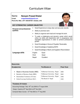 Curriculum Vitae
Name Narayan Prasad Dhakal
E-mail: nirajandhakal5@gmail.com
Phone No: Mob. +977- 056-6072611 (Dubai), UAE
KEY STRENGTHS/ CAREER OBJECTIVE
Personal and professional
qualities
• Good Experience to keep clear and accurate records
• Ability to prioritize work
• Ability to organize work load and manage the work
• To seek a challenging and dynamic career which would
utilize my skills and experience with in progressive and
reputable organizations in order to achieve professional
growth
• Good Knowledge of Account Payable/ Receivable.
• Good Knowledge of Updating DOFA
• Good Knowledge of Bank and Suppliers Reconciliation
Language skills English Good
Hindi Good
Nepali Excellent
EDUCATION
EXAMINATION THE BOARD OF PASS YEAR
• Master of Business Studies (MBS)
• Bachelor of Business Study (BBS)
• Intermediate Commerce (I Come)
• School Leaving Certificate (SLC)
Tribhuwan University, Nepal
Tribhuwan University, Nepal
Tribhuwan University, Nepal
The Board of Nepal
2008
2002
1998
1995
TRAININGS ATTENDED
Accounting Package: Tally- 05
th
July 2006 to 4
th
August 2006
Design: Graphics 20
th
Sep 2004 to 20
th
Dec 2004
Computer Basic Course:- 13
th
Feb 2002 to 17
th
Aug 2002
 