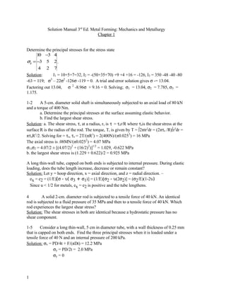 Solution Manual 3rd Ed. Metal Forming: Mechanics and Metallurgy
                                        Chapter 1


Determine the principal stresses for the stress state
      1 −3 4
       0
σij = −3 5 2 .
      4 2 7
Solution:       I1 = 10+5+7=32, I2 = -(50+35+70) +9 +4 +16 = -126, I3 = 350 -48 -40 -80
-63 = 119; σ – 22σ2 -126σ -119 = 0. A trial and error solution gives σ -= 13.04.
              3

Factoring out 13.04, σ 2 -8.96σ + 9.16 = 0. Solving; σ1 = 13.04, σ2 = 7.785, σ3 =
1.175.

1-2      A 5-cm. diameter solid shaft is simultaneously subjected to an axial load of 80 kN
and a torque of 400 Nm.
         a. Determine the principal stresses at the surface assuming elastic behavior.
         b. Find the largest shear stress.
Solution: a. The shear stress, τ, at a radius, r, is τ = τsr/R where τsis the shear stress at the
surface R is the radius of the rod. The torque, T, is given by T = ∫2πtr2dr = (2πτs /R)∫r3dr =
πτsR3/2. Solving for = τs, τs = 2T/(πR3) = 2(400N)/(π0.0253) = 16 MPa
The axial stress is .08MN/(π0.0252) = 4.07 MPa
σ1,σ2 = 4.07/2 ± [(4.07/2)2 + (16/2)2)]1/2 = 1.029, -0.622 MPa
b. the largest shear stress is (1.229 + 0.622)/2 = 0.925 MPa

A long thin-wall tube, capped on both ends is subjected to internal pressure. During elastic
loading, does the tube length increase, decrease or remain constant?
Solution: Let y = hoop direction, x = axial direction, and z = radial direction. –
  ex = e2 = (1/E)[σ - υ( σ3 + σ1)] = (1/E)[σ2 - υ(2σ2)] = (σ2/E)(1-2υ)
  Since u < 1/2 for metals, ex = e2 is positive and the tube lengthens.

4        A solid 2-cm. diameter rod is subjected to a tensile force of 40 kN. An identical
rod is subjected to a fluid pressure of 35 MPa and then to a tensile force of 40 kN. Which
rod experiences the largest shear stress?
Solution: The shear stresses in both are identical because a hydrostatic pressure has no
shear component.

1-5      Consider a long thin-wall, 5 cm in diameter tube, with a wall thickness of 0.25 mm
that is capped on both ends. Find the three principal stresses when it is loaded under a
tensile force of 40 N and an internal pressure of 200 kPa.
Solution: σx = PD/4t + F/(πDt) = 12.2 MPa
                σy = PD/2t = 2.0 MPa
                σy = 0



1
 