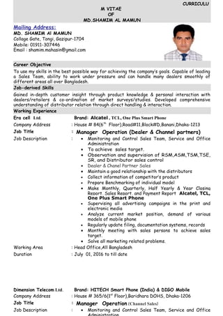 CURRICULU
M VITAE
OF
MD.SHAMIM AL MAMUN
Mailing Address:
MD. SHAMIM Al MAMUN
Collage Gate, Tongi, Gazipur-1704
Mobile: 01911-307446
Email : shamim.mahasin@gmail.com
Career Objective
To use my skills in the best possible way for achieving the company’s goals. Capable of leading
a Sales Team, ability to work under pressure and can handle many dealers smoothly of
different areas all over Bangladesh.
Job-derived Skills
Gained in-depth customer insight through product knowledge & personal interaction with
dealers/retailers & co-ordination of market surveys/studies. Developed comprehensive
understanding of distributor relation through direct handling & interaction.
Working Experience
Era cell Ltd. Brand: Alcatel , TCL, One Plus Smart Phone
Company Address : House # 84(6th
Floor),Road#11,Block#D,Banani,Dhaka-1213
Job Title : Manager Operation (Dealer & Channel partners)
Job Description : • Monitoring and Control Sales Team, Service and Office
Administration
• To achieve sales target.
• Observation and supervision of RSM,ASM,TSM,TSE,
SR, and Distributor sales control
• Dealer & Chanel Partner Sales
• Maintain a good relationship with the distributors
• Collect information of competitor’s product
• Prepare Benchmarking of individual model
• Make Monthly, Quarterly, Half Yearly & Year Closing
Report, Sales Report, and Payment Report Alcatel, TCL,
One Plus Smart Phone
• Supervising all advertising campaigns in the print and
electronic media
• Analyze current market position, demand of various
models of mobile phone
• Regularly update filing, documentation systems, records
• Monthly meeting with sales persons to achieve sales
target.
• Solve all marketing related problems.
Working Area : Head Office,All Bangladesh
Duration : July 01, 2016 to till date
Dimension Telecom Ltd. Brand: HITECH Smart Phone (India) & DIGO Mobile
Company Address : House # 365/6(1st
Floor),Baridhara DOHS, Dhaka-1206
Job Title : Manager Operation (Channel Sales)
Job Description : • Monitoring and Control Sales Team, Service and Office
 