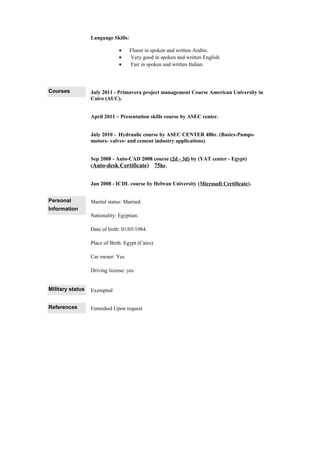 Language Skills:
• Fluent in spoken and written Arabic.
• Very good in spoken and written English.
• Fair in spoken and written Italian.
Courses July 2011 - Primavera project management Course American University in
Cairo (AUC).
April 2011 – Presentation skills course by ASEC center.
July 2010 - Hydraulic course by ASEC CENTER 48hr. (Basics-Pumps-
motors- valves- and cement industry applications)
Sep 2008 - Auto-CAD 2008 course (2d - 3d) by (YAT center - Egypt)
(Auto-desk Certificate) 75hr.
Jan 2008 - ICDL course by Helwan University (Microsoft Certificate).
Personal
Information
Marital status: Married.
Nationality: Egyptian.
Date of birth: 01/05/1984.
Place of Birth: Egypt (Cairo)
Car owner: Yes
Driving license: yes
Military status Exempted
References Furnished Upon request
 