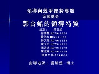 領導與競爭優勢專題 帝國傳奇 郭台銘的領導特質 組別 :  第五組 徐德懷 R07941024  董俊宏 R07941155  薛文榮 R07941228  陳文村 R07944111  張清泉 R07944179  陳淑媛 R07944226  楊豐文 R07944292 指導老師 :  曾燦燈  博士 