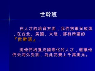   在人才的培育方面，我們把眼光放遠 ， 在台北、美國、大陸，都有所謂的 『世幹班』 ，   將他們培養成國際化的人才，還讓他們去海外受訓，為此花費上千萬美元。 世幹班 