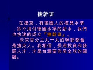   在捷克，有德國人的模具水準 ， 卻不用付德國水準的薪水， 我們也快速的成立 『捷幹班』 。   未來百分之九十九的幹部都會是捷克人。我相信，長期投資和發展人才，才是台灣要佈局全球的關鍵。 捷幹班 