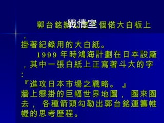 郭台銘辦公室三個偌大白板上， 掛著紀錄用的大白紙。   1999 年時鴻海計劃在日本設廠，其中一張白紙上正寫著斗大的字 : 『進攻日本市場之戰略。 』 牆上懸掛的巨幅世界地圖， 圈來圈去， 各種箭頭勾勒出郭台銘運籌帷幄的思考歷程。 戰情室 