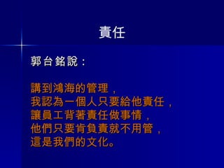 郭台銘說 : 講到鴻海的管理， 我認為一個人只要給他責任， 讓員工背著責任做事情， 他們只要肯負責就不用管，  這是我們的文化。 責任 