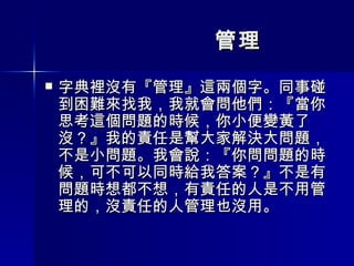 管理 字典裡沒有『管理』這兩個字。同事碰到困難來找我，我就會問他們：『當你思考這個問題的時候，你小便變黃了沒？』我的責任是幫大家解決大問題，不是小問題。我會說：『你問問題的時候，可不可以同時給我答案？』不是有問題時想都不想，有責任的人是不用管理的，沒責任的人管理也沒用。 
