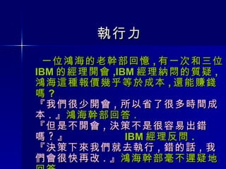 執行力 一位鴻海的老幹部回憶 , 有一次和三位 IBM 的經理開會 ,IBM 經理納悶的質疑 , 鴻海這種報價幾乎等於成本 , 還能賺錢嗎 ? 『我們很少開會 , 所以省了很多時間成本 . 』 鴻海幹部回答 . 『但是不開會 , 決策不是很容易出錯嗎 ? 』  IBM 經理反問 . 『決策下來我們就去執行 , 錯的話 , 我們會很快再改 . 』 鴻海幹部毫不遲疑地回答 . 