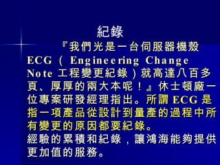『我們光是一台伺服器機殼 ECG （ Engineering Change Note 工程變更紀錄）就高達八百多頁、厚厚的兩大本呢！』休士頓廠一位專案研發經理指出。 所謂 ECG 是指一項產品從設計到量產的過程中所有變更的原因都要紀錄。 經驗的累積和紀錄，讓鴻海能夠提供更加值的服務。 紀錄 