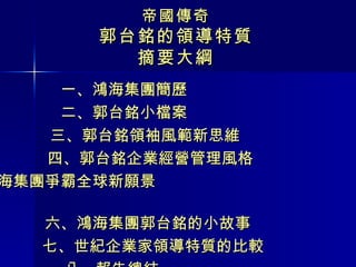 帝國傳奇 郭台銘的領導特質 摘要大綱 一、鴻海集團簡歷 二、郭台銘小檔案 三、郭台銘領袖風範新思維 四、郭台銘企業經營管理風格 五、鴻海集團爭霸全球新願景  六、鴻海集團郭台銘的小故事  七、世紀企業家領導特質的比較  八、報告總結 