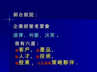 郭台銘說 : 企業經營者要會 選擇、判斷、決策 . 我有六選 :  選 客戶 、 選 產品 、 選 人才 、 選 技術 、 選 股東 ,  以及選擇 策略夥伴 . 