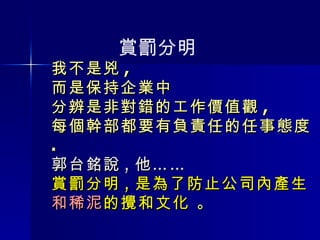 我不是兇 , 而是保持企業中 分辨是非對錯的工作價值觀 , 每個幹部都要有負責任的任事態度 . 郭台銘說 , 他…… 賞罰分明 , 是為了防止公司內產生 和稀泥 的攪和文化  。 賞罰分明 