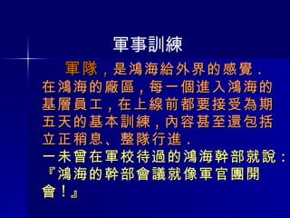   軍隊 , 是鴻海給外界的感覺 . 在鴻海的廠區 , 每一個進入鴻海的基層員工 , 在上線前都要接受為期五天的基本訓練 , 內容甚至還包括立正稍息、整隊行進 . 一未曾在軍校待過的鴻海幹部就說 : 『鴻海的幹部會議就像軍官團開會 ! 』 軍事訓練 