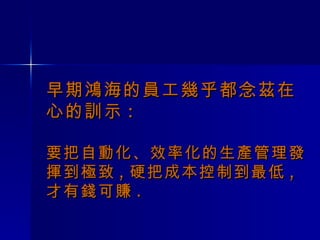 早期鴻海的員工幾乎都念茲在心的訓示 : 要把自動化、效率化的生產管理發揮到極致 , 硬把成本控制到最低 , 才有錢可賺 . 