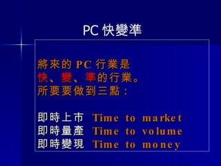 將來的 PC 行業是 快 、 變 、 準 的行業。 所要要做到三點 : 即時上市   Time to market 即時量產   Time to volume 即時變現   Time to money PC 快變準 