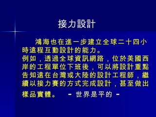 鴻海也在進一步建立全球二十四小時遠程互動設計的能力。 例如，透過全球資訊網路，位於美國西岸的工程單位下班後，可以將設計重點告知遠在台灣或大陸的設計工程師，繼續以接力賽的方式完成設計，甚至做出樣品實體。  － 世界是平的 －   接力設計 