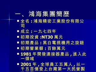 一 、 鴻海集團簡歷 全名 : 鴻海精密工業股份有限公司 成立 : 一九七四年 初期投資 :NT30 萬元 初期產品 : 黑白電視機用之旋鈕 初期營業額 : 百餘萬元 1981 年開發連接器產品 , 進入此一領域 2001 年 , 全球員工五萬人 , 以一千五百億登上台灣第一大民營製造業寶 座 2005 年 2 月 3 日 ,FIH( 富士康國際控股有限公司 ) 在香港聯合交易所掛牌上市 