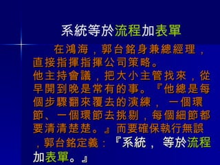 在鴻海，郭台銘身兼總經理， 直接指揮指揮公司策略。 他主持會議，把大小主管找來，從早開到晚是常有的事。『他總是每個步驟翻來覆去的演練， 一個環節、一個環節去挑剔，每個細節都要清清楚楚。』 而要確保執行無誤，郭台銘定義： 『系統， 等於 流程 加 表單 。』 系統等於 流程 加 表單 