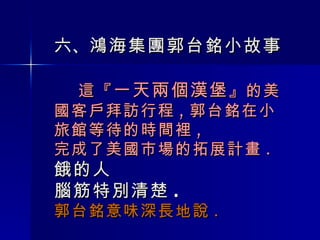 六 、 鴻海集團 郭台銘小故事   這『 一天兩個漢堡 』的美國客戶拜訪行程 , 郭台銘在小旅館等待的時間裡 , 完成了美國市場的拓展計畫 . 餓的人 腦筋特別清楚 . 郭台銘意味深長地說 . 