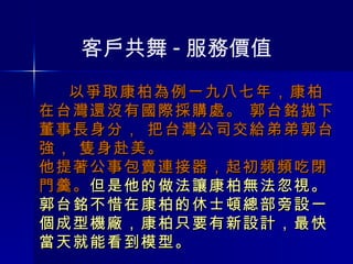以爭取康柏為例一九八七年，康柏在台灣還沒有國際採購處。 郭台銘拋下董事長身分， 把台灣公司交給弟弟郭台強， 隻身赴美。  他提著公事包賣連接器，起初頻頻吃閉門羹。 但是他的做法讓康柏無法忽視。郭台銘不惜在康柏的休士頓總部旁設一個成型機廠，康柏只要有新設計，最快當天就能看到模型。 客戶共舞 - 服務價值 