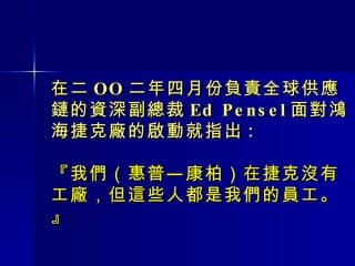 在二 OO 二年四月份負責全球供應鏈的資深副總裁 Ed Pensel 面對鴻海捷克廠的啟動就指出 : 『我們（惠普—康柏）在捷克沒有工廠，但這些人都是我們的員工。』 