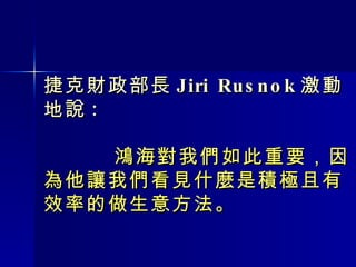 捷克財政部長 Jiri Rusnok 激動地說 :   鴻海對我們如此重要，因為他讓我們看見什麼是積極且有效率的做生意方法。 