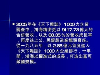 2005 年在《天下雜誌》 1000 大企業調查中，鴻海精密更以 9117.73 億元的合併營收，以及 68.35 ％的營收成長率，再度站上公 、 民營製造業龍頭寶座。從一九八五年，以 2.85 億元首度進入《天下雜誌》 1000 大企業排行，十年間，鴻海以躍進式的成長，打造出富可敵國規模 。 