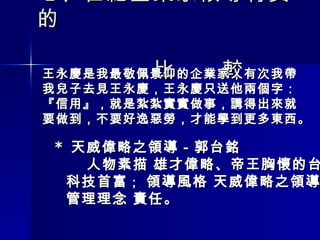 七 、 世紀企業家領導特質的 　　　　　　　　　　　　　　　　　　　　  　　　　　比　　較 王永慶是我最敬佩景仰的企業家，有次我帶 我兒子去見王永慶，王永慶只送他兩個字： 『信用』，就是紮紮實實做事，講得出來就 要做到，不要好逸惡勞，才能學到更多東西。 *  天威偉略之領導－郭台銘  人物素描 雄才偉略、帝王胸懷的台灣 科技首富 ；  領導風格 天威偉略之領導  管理理念 責任。 