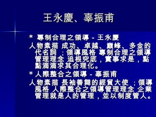 王永慶 、 辜振甫  *  專制合理之領導－王永慶 人物素描 成功、卓越、巔峰、多金的代名詞  ； 領導風格 專制合理之領導 管理理念 追根究底，實事求是，點點滴滴求其合理化。 * 人際整合之領導－辜振甫  人物素描 長袖善舞的經貿大使  ； 領導風格 人際整合之領導管理理念 企業管理就是人的管理，並以制度管人。  