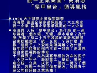 　　　 統一企業集團 - 高清愿  　　　「學甲皇帝」領導風格　　 　　　　　　　　　　　　　　　 1998 天下雜誌企業聲望調查 高清愿 當選企業家最佩服的十大企業家 統一企業 當選企業家最佩服的十大企業 高清愿 人稱「學甲皇帝」為什麼 他一直珍藏著一個木箱、瓦罐、櫸木矮桌？為什麼 放棄了有二十五年淵源的業毅然離開台南紡織創立「統一企業」？為什麼 喜歡「建房子」？愛吃魚頭與雞？為什麼 每年過年時會給部門主管一封信？高清愿 是台南民權路的傳奇 十三歲喪父，成為與寡母相依為命的孤子，不到一甲子，歷經童工、學徒、業務，創立統一企業，成就了一個有三萬五千個員工、超過一千四百億年營收、超過五十家公司的跨國企業集團！ 