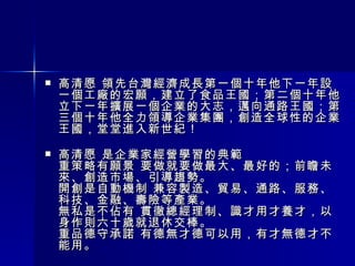 高清愿 領先台灣經濟成長第一個十年他下一年設一個工廠的宏願，建立了食品王國；第二個十年他立下一年擴展一個企業的大志，邁向通路王國；第三個十年他全力領導企業集團，創造全球性的企業王國，堂堂進入新世紀！ 高清愿 是企業家經營學習的典範 重策略有願景 要做就要做最大、最好的；前瞻未來、創造市場、引導趨勢。 開創是自動機制 兼容製造、貿易、通路、服務、科技、金融、壽險等產業。 無私是不佔有 貫徹總經理制、識才用才養才，以身作則六十歲就退休交棒。 重品德守承諾 有德無才德可以用，有才無德才不能用。 